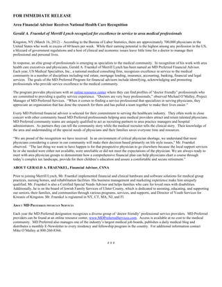 FOR IMMEDIATE RELEASE

Area Financial Advisor Receives National Health Care Recognition

Gerald A. Fraenkel of Merrill Lynch recognized for excellence in service to area medical professionals

Kingston, NY (March 16, 2012) – According to the Bureau of Labor Statistics, there are approximately 700,000 physicians in the
United States who work in excess of 60 hours per week. While their earning potential is the highest among any profession in the US,
a blizzard of government regulations and a host of clinical and economic issues leave little time for a doctor to manage their
professional and personal lives.

In response, an elite group of professionals is emerging as specialists to the medical community. In recognition of his work with area
health care executives and physicians, Gerald A. Fraenkel of Merrill Lynch has been named an MD Preferred Financial Advisor.
Each year, US Medical Specialties, Inc., a national medical consulting firm, recognizes excellence in service to the medical
community in a number of disciplines including real estate, mortgage lending, insurance, accounting, banking, financial and legal
services. The goals of the MD Preferred Program for financial advisors include identifying, acknowledging and promoting
professionals who provide service excellence to the medical community.

The program provides physicians with an online resource center where they can find profiles of “doctor friendly” professionals who
are committed to providing a quality service experience. “Doctors are very busy professionals,” observed Michael O’Malley, Project
Manager of MD Preferred Services. “When it comes to finding a service professional that specializes in serving physicians, they
appreciate an organization that has done the research for them and has pulled a team together to make their lives easier.”

Every MD Preferred financial advisor is selected for their commitment to serving the healthcare industry. They often work in close
concert with other community based MD Preferred professionals helping area medical providers attract and retain talented physicians.
MD Preferred community teams are uniquely qualified to act as recruiting partners to area practice managers and hospital
administrators. As partners they can tell the community story while the medical recruiter tells the clinical story. Their knowledge of
the area and understanding of the special needs of physicians and their families saves everyone time and resources.

“We are proud of the recognition we have received. In an environment of critical physician shortage, we understand that most
physicians considering a career in our community will make their decision based primarily on life style issues,” Mr. Fraenkel
observed. “The last thing we want to have happen is for that prospective physician to go elsewhere because the local support services
he or she needed were either not available, were unreliable or did not meet the expectations of the physician. We are always ready to
meet with area physician groups to demonstrate how a comprehensive financial plan can help physicians chart a course through
today’s complex tax landscape, provide for their children’s education and assure a comfortable and secure retirement.”

ABOUT GERALD A. FRAENKEL, Financial Advisor, CSNA

Prior to joining Merrill Lynch, Mr. Fraenkel implemented financial and clinical hardware and software solutions for medical group
practices, nursing homes, and rehabilitation facilities. His business management and marketing experience make him uniquely
qualified. Mr. Fraenkel is also a Certified Special Needs Advisor and helps families who care for loved ones with disabilities.
Additionally, he is on the board of Jewish Family Services of Ulster County, which is dedicated to assisting, educating, and supporting
our seniors, their families, and communities through various programs, services, and supports, and Director of Youth Services for
Kiwanis of Kingston. Mr. Fraenkel is registered in NY, CT, MA, NJ, and Fl.

ABOUT MD PREFERRED PHYSICIAN SERVICES

Each year the MD Preferred designation recognizes a diverse group of ‘doctor friendly’ professional service providers. MD Preferred
providers can be found at an online resource center, www.MDPreferredServices.com. Access is available at no cost to the medical
community. MD Preferred also manages one of the industry’s largest medical job boards, publishes a daily medical blog and
distributes a monthly E-Newsletter to every residency and fellowship program in the country. For additional information contact
Mike O’Malley at 800-260-8366.


                                                                 ###
 