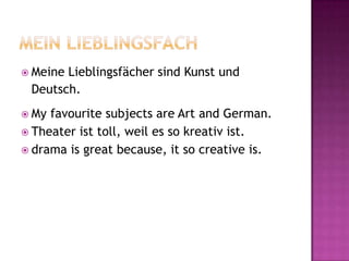  MeineLieblingsfächer sind Kunst und
 Deutsch.
 My favourite subjects are Art and German.
 Theater ist toll, weil es so kreativ ist.
 drama is great because, it so creative is.
 