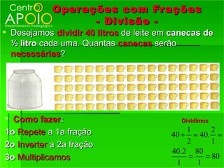 Oper ações com Fr ações
                   - Divisão -
 Desejamos dividir 40 litros de leite em canecas de
  ½ litro cada uma. Quantas canecas serão
  necessárias?




 Como fazer:                               Dividimos

1o Repete a 1a fração                        1     2
                                         40 ÷ = 40. =
2o Inverter a 2a fração                      2     1
                                         40.2 80
3o Multiplicamos                             =   = 80
                                          1    1
 