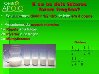 E se os dois fator es
                   for em fr ações?
 Se quisermos dividir 1/2 litro de leite em 4 copos.

 Procedemos da mesma maneira:
1o Repete a 1a fração
2o Inverter a 2a fração
3o Multiplicamos
                                          Dividimos

                                        1      1 1
                                           ÷4 = . =
                                        2      2 4
                                        1 .1 1
                                            =
                                        2 .4 8
 