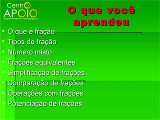 O que você
                       aprendeu
   O que é fração
   Tipos de fração
   Número misto
   Frações equivalentes
   Simplificação de frações
   Comparação de frações
   Operações com frações
   Potenciação de frações
 