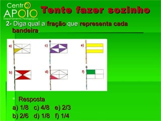 Tente fazer so zinho
2- Diga qual a fração que representa cada
  bandeira.




   Resposta
  a) 1/8 c) 4/8 e) 2/3
  b) 2/6 d) 1/8 f) 1/4
 