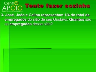 Tente fazer so zinho
3- José, João e Celina representam 1/4 do total de
  empregados do sítio de seu Gustavo. Quantos são
  os empregados desse sítio?
 
