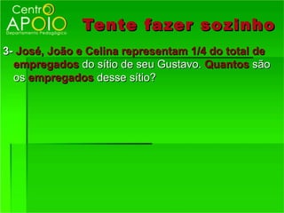 Tente fazer so zinho
3- José, João e Celina representam 1/4 do total de
  empregados do sítio de seu Gustavo. Quantos são
  os empregados desse sítio?
 