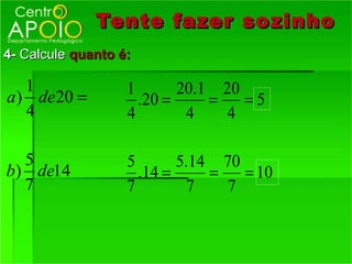 Tente fazer so zinho
4- Calcule quanto é:

   1               1       20.1 20
a ) de20 =           .20 =     =   =5
   4               4        4    4

  5                5       5.14 70
b) de14              .14 =     =   = 10
  7                7         7   7
 