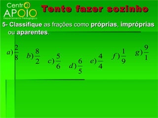 Tente fazer so zinho
5- Classifique as frações como próprias, impróprias
  ou aparentes.

    2                                          9
 a)        8                            1   g)
    8   b)         5             4   f)        1
           2    c)        6   e)        9
                   6   d)        4
                          5
 