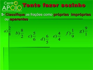Tente fazer so zinho
5- Classifique as frações como próprias, impróprias
  ou aparentes.

    2                                          9
 a)        8                            1   g)
    8   b)        5             4    f)        1
           2   c)        6   e)         9
                  6   d)        4
                         5
 
