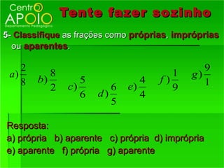 Tente fazer so zinho
5- Classifique as frações como próprias, impróprias
  ou aparentes.

    2                                          9
 a)        8                            1   g)
    8   b)         5             4   f)        1
           2    c)        6   e)        9
                   6   d)        4
                          5

Resposta:
a) própria b) aparente c) própria d) imprópria
e) aparente f) própria g) aparente
 