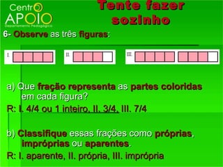 Tente fazer
                         so zinho
6- Observe as três figuras:




a) Que fração representa as partes coloridas
    em cada figura?
R: I. 4/4 ou 1 inteiro, II. 3/4, III. 7/4

b) Classifique essas frações como próprias,
    impróprias ou aparentes.
R: I. aparente, II. própria, III. imprópria
 
