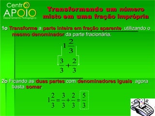 Tr ansfor mando um número
                  Transfor
                 misto em uma fração imprópria
1o Transforme a parte inteira em fração aparente, utilizando o
    mesmo denominador da parte fracionária.
                           2
                         1
                           3
                        3 2
                         +
                        3 3
2o Ficando as duas partes com denominadores iguais, agora
    basta somar.
                    2 3 2 5
                   1 = + =
                    3 3 3 3
 