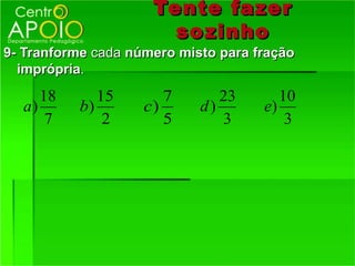 Tente fazer
                       so zinho
9- Tranforme cada número misto para fração
  imprópria.
     18      15        7       23       10
  a)      b)        c)      d)       e)
      7       2        5       3         3
 