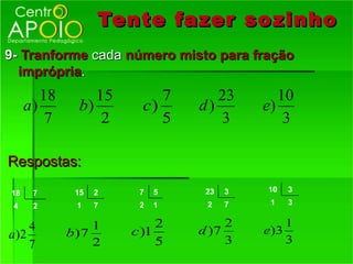 Tente fazer so zinho
9- Tranforme cada número misto para fração
  imprópria.
        18        15        7      23        10
     a)        b)        c)     d)        e)
         7         2        5      3          3

Respostas:

18    7       15   2    7   5    23   3   10   3

 4    2       1    7    2   1    2    7    1   3


    4             1         2        2        1
a)2          b )7      c )1     d )7      e)3
    7             2         5        3        3
 