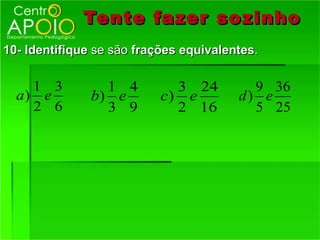 Tente fazer so zinho
10- Identifique se são frações equivalentes.

    1 3          1 4         3 24         9 36
  a) e         b) e        c) e         d) e
    2 6          3 9         2 16         5 25
 