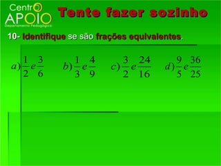 Tente fazer so zinho
10- Identifique se são frações equivalentes.

  1 3          1 4         3 24          9 36
a) e         b) e        c) e          d) e
  2 6          3 9         2 16          5 25
 