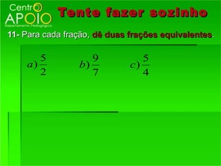 Tente fazer so zinho
11- Para cada fração, dê duas frações equivalentes.

       5            9            5
    a)           b)           c)
       2            7            4
 