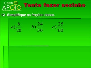 Tente fazer so zinho
12- Simplifique as frações dadas.

         8           24           25
      a)          b)           c)
         20          36           60
 