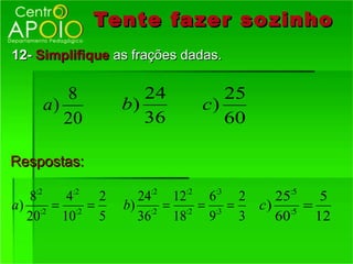 Tente fazer so zinho
12- Simplifique as frações dadas.

       8             24         25
    a)            b)         c)
       20            36         60

Respostas:

   8:2   4:2 2      24:2 12:2 6:3 2     25:5   5
a ) :2 = :2 =     b) :2 = :2 = :3 =   c) :5 =
   20   10    5     36   18   9     3   60    12
 