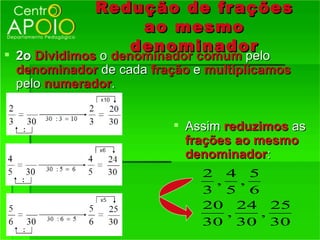 Redução de frações
                     ao mesmo
                    denominador
 2o Dividimos o denominador comum pelo
 denominador de cada fração e multiplicamos
 pelo numerador.


                         Assim reduzimos as
                          frações ao mesmo
                          denominador:
                             2 4 5
                              ,   ,
                             3 5 6
                             20 24 25
                                ,   ,
                             30 30 30
 