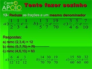 Tente fazer sozinho
13- Reduza as frações a um mesmo denominador.
  1 1 1              1 3 19           3 5 7
a) , e             b) , e           c) , e
  2 3 4              5 7 70           4 6 10

Respostas:
a) mmc (2,3,4) = 12
b) mmc (5,7,70) = 70
c) mmc (4,6,10) = 60
    6 4 3                14 30 19      15 50 32
 a) , e                b) , e       c)   ,  e
   12 12 12              70 70 70      60 60 60
 