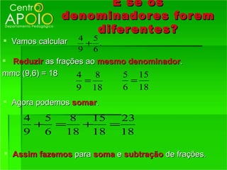 E se os
              denominadores for em
                  difer entes?
 Vamos calcular   4 5
                    + .
                   9 6
 Reduzir as frações ao mesmo denominador.
mmc (9,6) = 18    4    8    5 15
                       =            =
                   9       18   6       18
 Agora podemos somar.

     4 5  8  15   23
      + =   +   =
     9 6 18 18    18

 Assim fazemos para soma e subtração de frações.
 