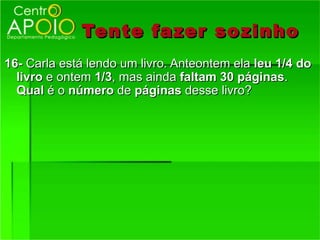 Tente fazer so zinho
16- Carla está lendo um livro. Anteontem ela leu 1/4 do
  livro e ontem 1/3, mas ainda faltam 30 páginas.
  Qual é o número de páginas desse livro?
 