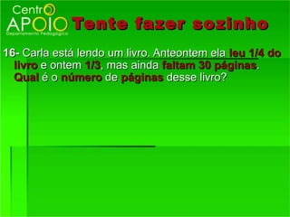 Tente fazer so zinho
16- Carla está lendo um livro. Anteontem ela leu 1/4 do
  livro e ontem 1/3, mas ainda faltam 30 páginas.
  Qual é o número de páginas desse livro?
 