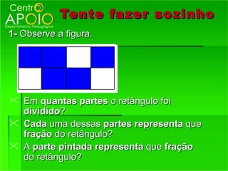 Tente fazer so zinho
1- Observe a figura.




 Em quantas partes o retângulo foi
  dividido?
 Cada uma dessas partes representa que
  fração do retângulo?
 A parte pintada representa que fração
  do retângulo?
 