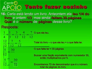Tente fazer so zinho
16- Carla está lendo um livro. Anteontem ela leu 1/4 do
  livro e ontem 1/3, mas ainda faltam 30 páginas.
  Qual é o número de páginas desse livro?
Resposta:
 1 1      3   4   7 O que ela leu.
    + =     +   =
 4 3 12 12 12
 12 7       5
     −    =         Total do livro – o que ela leu = o que falta ler.
 12 12 12
                    O que falta ler = 30 páginas
  5    30
     =
 12                 Buscar uma fração equivalente com numerador 30,
    x6                        então multiplicamos por 6.
  5      30
       =
 12 x 6 72               Encontramos 72 de denominador que é o número
                             total de páginas do livro.
 