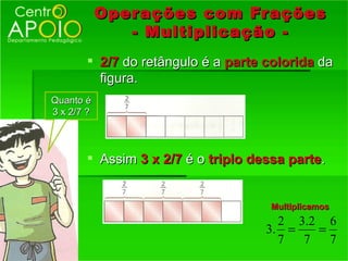 Oper ações com Fr ações
               - Multiplicação -
        2/7 do retângulo é a parte colorida da
         figura.
Quanto é
3 x 2/7 ?



        Assim 3 x 2/7 é o triplo dessa parte.


                                     Multiplicamos
                                      2 3.2 6
                                    3. =   =
                                      7  7   7
 