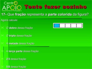 Tente fazer so zinho
17- Que fração representa a parte colorida da figura?
Agora calcule:

 O dobro dessa fração

 O triplo dessa fração

 A metade dessa fração

 A terça parte dessa fração

 2/3 dessa fração

 5/8 dessa fração
 