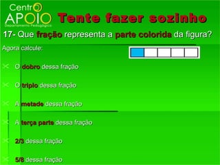 Tente fazer so zinho
17- Que fração representa a parte colorida da figura?
Agora calcule:

 O dobro dessa fração

 O triplo dessa fração

 A metade dessa fração

 A terça parte dessa fração

 2/3 dessa fração

 5/8 dessa fração
 