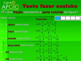 Tente fazer so zinho
17- Que fração representa a parte colorida da figura?
                                          1
Agora calcule:
                               Respostas: 5
                                     1  2.1 2
   O dobro dessa fração       a ) 2. =      =
                                     5    5    5
                                     1 3.1 3
   O triplo dessa fração      b)3. =        =
                                     5    5    5
                                   1 1    1.1    1
   A metade dessa fração      c) . =         =
                                   2 5    2.5 10
                                   1 1 1.1       1
                              d) . =         =
    A terça parte dessa fração     3 5 3.5 15
                                   2 1    2.1    2
                               e) . =         =
   2/3 dessa fração               3 5 3.5 15
                                                     ÷5
                                5 1  5.1   5       1
 5/8 dessa fração            f) . =     =       =
                                8 5 8.5    40 ÷5   8
 