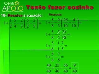 Tente fazer sozinho
18- Resolva a equação:    Resposta:

    1 5 2 5 2             5 2  25 4 
 1 + . − . −  =        1 + − . −  =
    2 4 3 2 5             8 3  10 10 
                            5 2 21
                         1+ − . =
                            8 3 10
                            5 1 7
                         1+ − . =
                            8 1 5
                            5 7
                         1+ − =
                            8 5
                         40 25 56 9
                            +   −   =
                         40 40 40 40
 