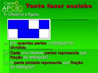 Tente fazer so zinho
1- Observe a figura.




a) Em quantas partes o retângulo foi
   dividido?
b) Cada uma dessas partes representa que
   fração do retângulo?
c) A parte pintada representa que fração
   do retângulo?
 