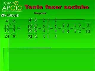 Tente fazer so zinho
                  Resposta:
20- Calcule:
   4 2          4 3 2 1 2
    :            .     .
  15 3 =       15 2 = 5 1 = 5 = 2 . 3 = 1 . 3 = 3
  12 3         12 8 4 1 4 5 4 5 2 10
     :            .    .
  24 8         24 3 3 1 3
 