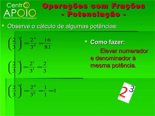 Oper ações com Fr ações
                  - Potenciação -
 Observe o cálculo de algumas potências:
      4
  2  24   16                Como fazer:
    = 4 =
  3  3    81
                                  Elevar numerador
      1
                               e denominador à
  2  21   2                  mesma potência.
    = 1 =
  3  3    3

      0
   2 20  1
    = 0 = =1
  3  3   1
 