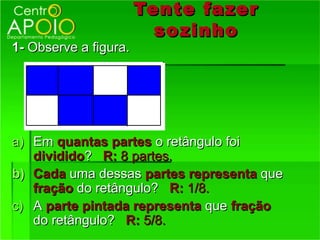 Tente fazer
                         so zinho
1- Observe a figura.




a) Em quantas partes o retângulo foi
   dividido? R: 8 partes.
b) Cada uma dessas partes representa que
   fração do retângulo? R: 1/8.
c) A parte pintada representa que fração
   do retângulo? R: 5/8.
 