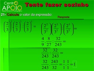 Tente fazer so zinho
21- Calcule o valor da expressão:
                                        Resposta:
       2          3      5
 2        2        2      2  2   2 
                                  2     3      5
         .        :  =    2 . 3  :  5  =
 3        3        3      3  3   3 
                                   
                               4 8 32
                                 .   :      =
                               9 27 243
                                32 32
                                   :      =
                               243 243
                                32 243 1 1
                                   .     = . =1
                               243 32 1 1
 