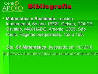 Bibliog r afia
 Matemática e Realidade – ensino
  fundamental, 6o ano. IEZZI, Gelson, DOLCE,
  Osvaldo, MACHADO, Antonio. 2005, São
  Paulo. Páginas pesquisadas: 152 a 196.

 Site: Só Matemática, acessado em 11/12/10
http://www.somatematica.com.br/soexercicios/frac
 