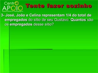 Tente fazer so zinho
3- José, João e Celina representam 1/4 do total de
  empregados do sítio de seu Gustavo. Quantos são
  os empregados desse sítio?
 