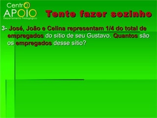 Tente fazer so zinho
3- José, João e Celina representam 1/4 do total de
  empregados do sítio de seu Gustavo. Quantos são
  os empregados desse sítio?
 