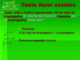 Tente fazer so zinho
3- José, João e Celina representam 1/4 do total de
  empregados do sítio de seu Gustavo. Quantos são
  os empregados desse sítio?

              Resposta
 1
   .x = 3    ¼ do total de empregados = 3 empregados.
 4
 1.x = 3.4
             Faremos a operação inversa.
 x = 12
 