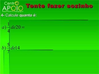 Tente fazer so zinho
4- Calcule quanto é:

   1
a ) de20 =
   4

  5
b) de14
  7
 