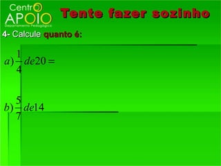 Tente fazer so zinho
4- Calcule quanto é:

   1
a ) de20 =
   4

  5
b) de14
  7
 
