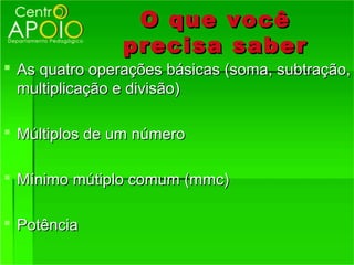 O que você
                precisa saber
 As quatro operações básicas (soma, subtração,
  multiplicação e divisão)

 Múltiplos de um número

 Mínimo mútiplo comum (mmc)

 Potência
 