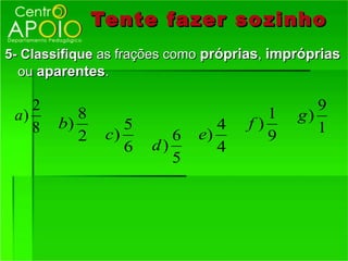 Tente fazer so zinho
5- Classifique as frações como próprias, impróprias
  ou aparentes.

    2                                          9
 a)        8                            1   g)
    8   b)         5             4   f)        1
           2    c)        6   e)        9
                   6   d)        4
                          5
 
