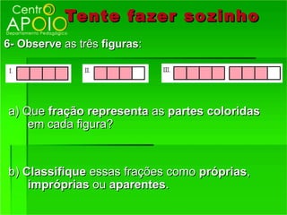 Tente fazer so zinho
6- Observe as três figuras:




a) Que fração representa as partes coloridas
    em cada figura?


b) Classifique essas frações como próprias,
    impróprias ou aparentes.
 