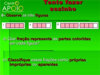 Tente fazer
                         so zinho
6- Observe as três figuras:




a) Que fração representa as partes coloridas
    em cada figura?


b) Classifique essas frações como próprias,
    impróprias ou aparentes.
 