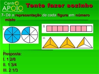 Tente fazer so zinho
7- Dê a representação de cada figura em número
  misto.




Resposta:
I. 1 2/8
II. 1 3/4
III. 2 1/3
 