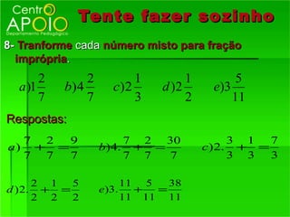 Tente fazer so zinho
8- Tranforme cada número misto para fração
  imprópria.
       2        2         1        1         5
  a )1     b) 4       c)2     d )2      e)3
       7        7         3        2        11
Respostas:
  7 2  9                  7 2 30             3 1  7
a) + =              b ) 4. + =         c ) 2. + =
  7 7  7                  7 7  7             3 3  3

      2 1  5             11 5   38
d ) 2. + =          e)3.   +  =
      2 2  2             11 11 11
 